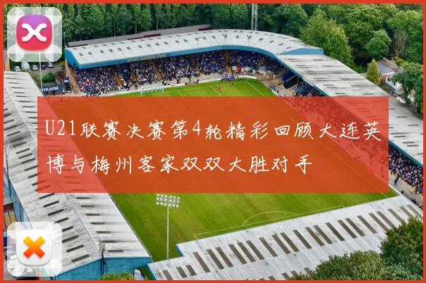 U21联赛决赛第4轮精彩回顾大连英博与梅州客家双双大胜对手