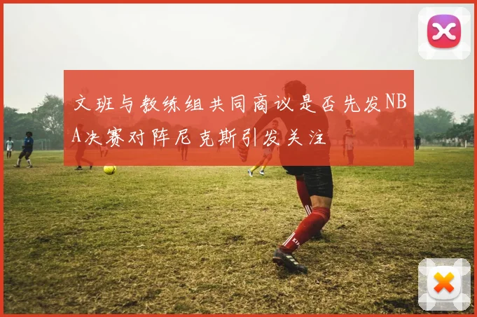 文班与教练组共同商议是否先发NBA决赛对阵尼克斯引发关注