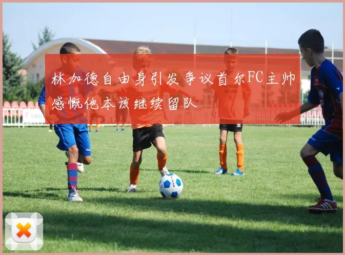 林加德自由身引发争议首尔FC主帅感慨他本该继续留队