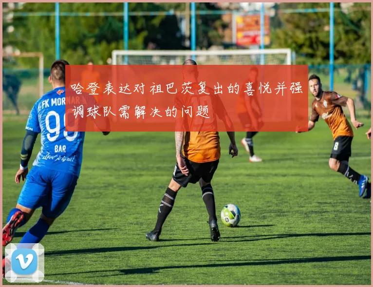 哈登表达对祖巴茨复出的喜悦并强调球队需解决的问题
