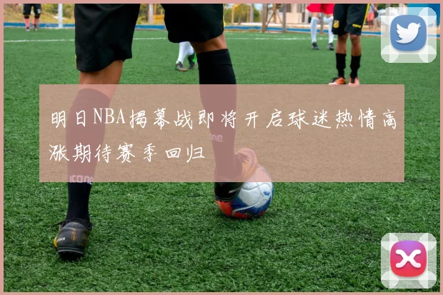 明日NBA揭幕战即将开启球迷热情高涨期待赛季回归