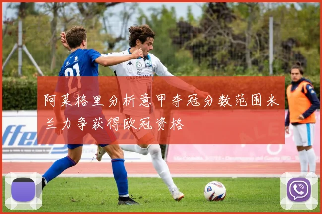 阿莱格里分析意甲夺冠分数范围米兰力争获得欧冠资格
