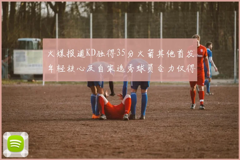 火媒报道KD独得35分火箭其他首发年轻核心及自家选秀球员合力仅得42分