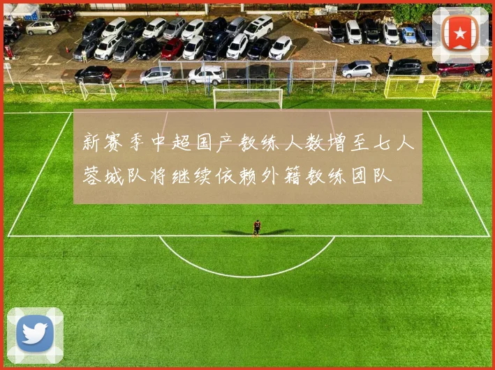 新赛季中超国产教练人数增至七人蓉城队将继续依赖外籍教练团队
