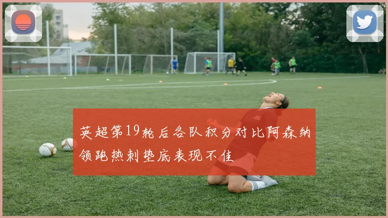 英超第19轮后各队积分对比阿森纳领跑热刺垫底表现不佳