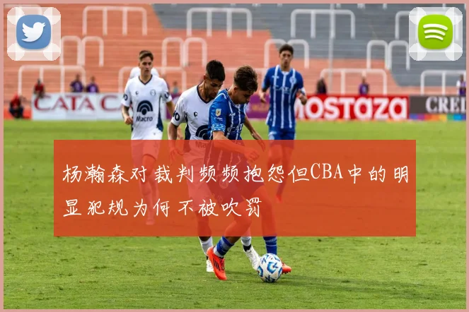 杨瀚森对裁判频频抱怨但CBA中的明显犯规为何不被吹罚