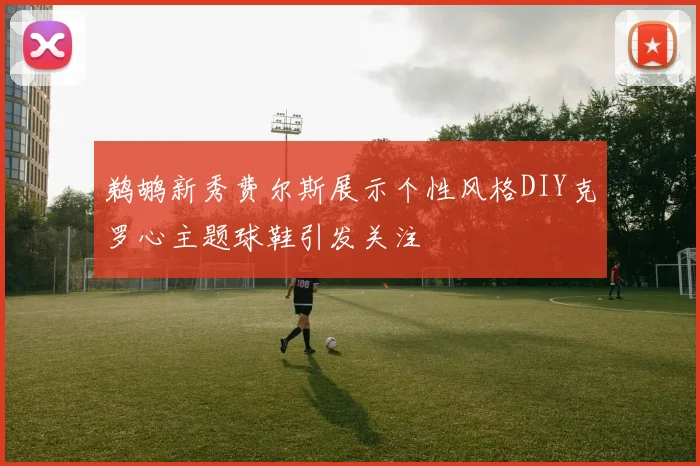 鹈鹕新秀费尔斯展示个性风格DIY克罗心主题球鞋引发关注