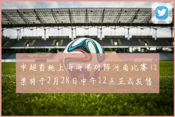 中超首轮上海海港对阵河南比赛门票将于2月28日中午12点正式发售