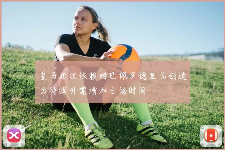 皇马进攻依赖姆巴佩罗德里戈创造力待提升需增加出场时间