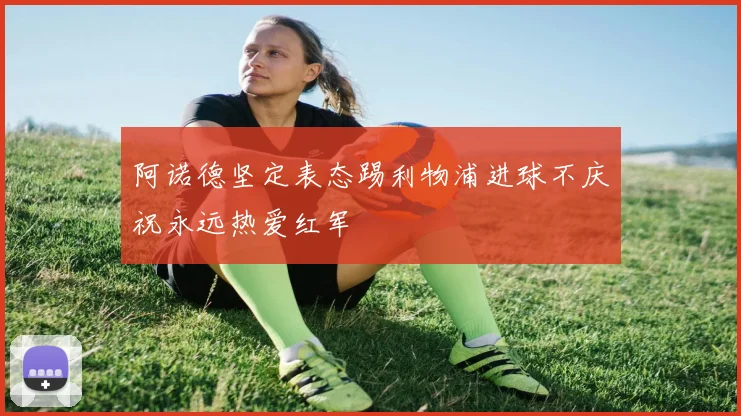 阿诺德坚定表态踢利物浦进球不庆祝永远热爱红军